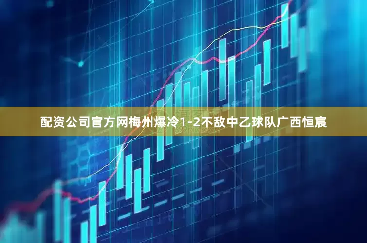 配资公司官方网梅州爆冷1-2不敌中乙球队广西恒宸