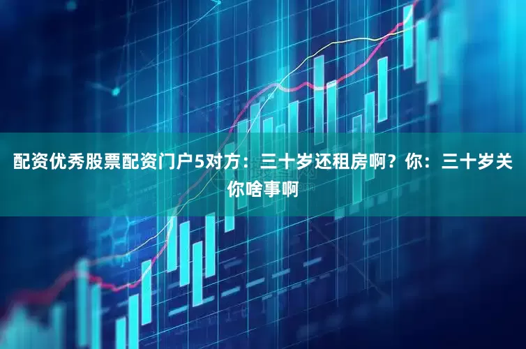配资优秀股票配资门户5对方：三十岁还租房啊？你：三十岁关你啥事啊