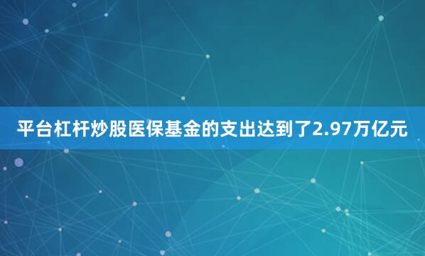 平台杠杆炒股医保基金的支出达到了2.97万亿元
