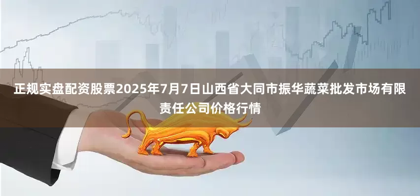 正规实盘配资股票2025年7月7日山西省大同市振华蔬菜批发市场有限责任公司价格行情