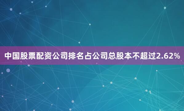 中国股票配资公司排名占公司总股本不超过2.62%