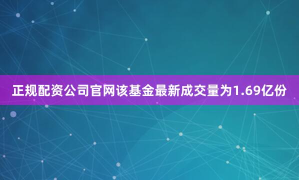 正规配资公司官网该基金最新成交量为1.69亿份