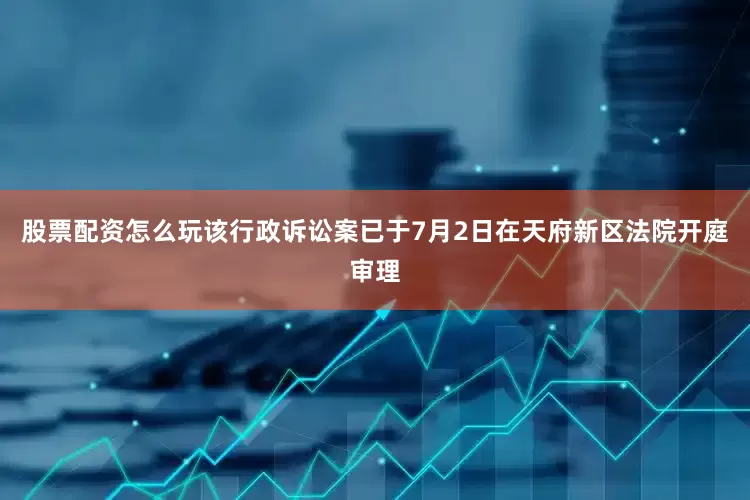 股票配资怎么玩该行政诉讼案已于7月2日在天府新区法院开庭审理