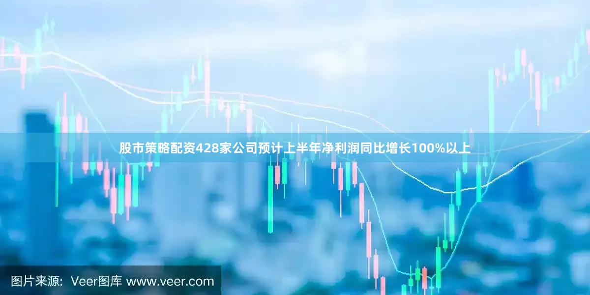 股市策略配资428家公司预计上半年净利润同比增长100%以上