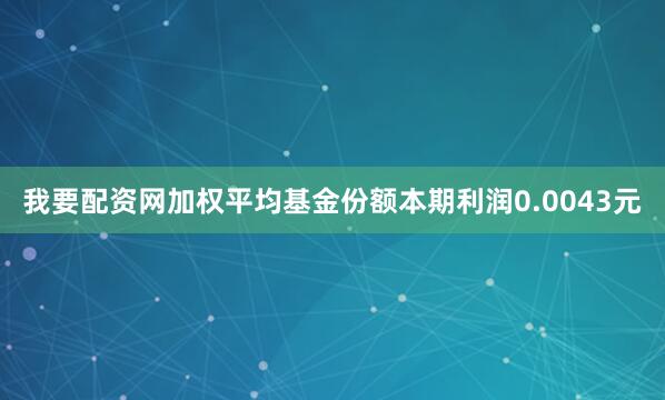 我要配资网加权平均基金份额本期利润0.0043元