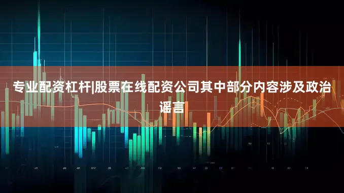 专业配资杠杆|股票在线配资公司其中部分内容涉及政治谣言