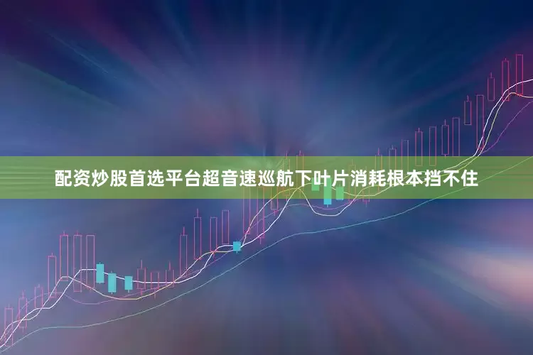 配资炒股首选平台超音速巡航下叶片消耗根本挡不住