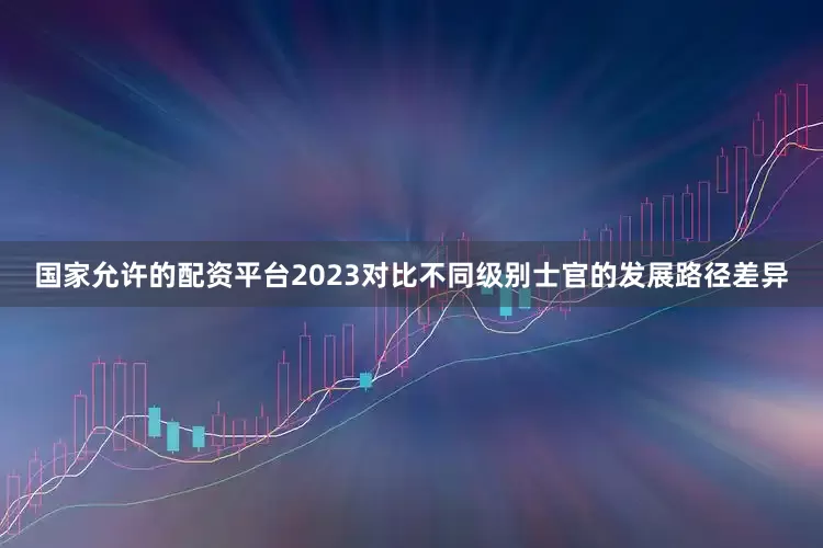 国家允许的配资平台2023对比不同级别士官的发展路径差异