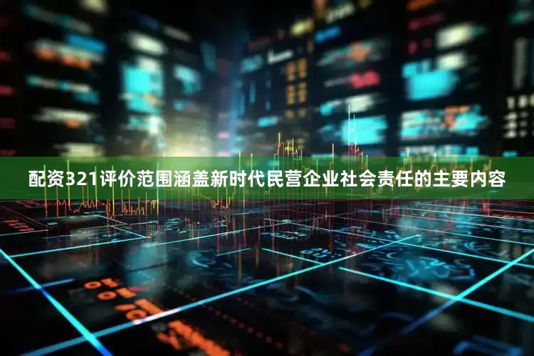 配资321评价范围涵盖新时代民营企业社会责任的主要内容