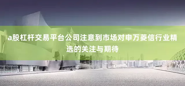 a股杠杆交易平台公司注意到市场对申万菱信行业精选的关注与期待