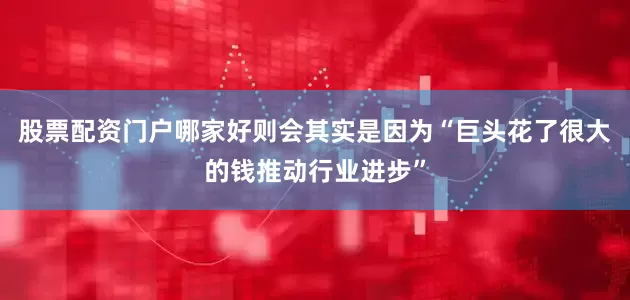 股票配资门户哪家好则会其实是因为“巨头花了很大的钱推动行业进步”