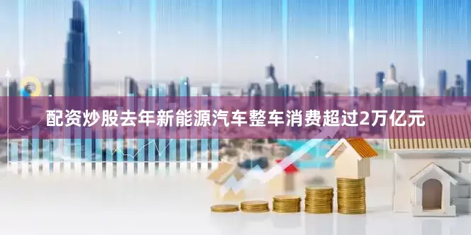 配资炒股去年新能源汽车整车消费超过2万亿元