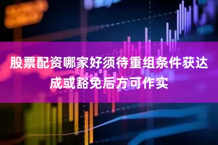 股票配资哪家好须待重组条件获达成或豁免后方可作实