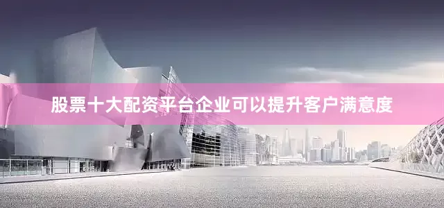 股票十大配资平台企业可以提升客户满意度