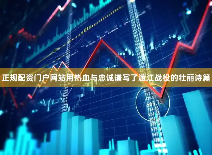 正规配资门户网站用热血与忠诚谱写了渡江战役的壮丽诗篇