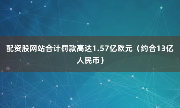 配资股网站合计罚款高达1.57亿欧元（约合13亿人民币）