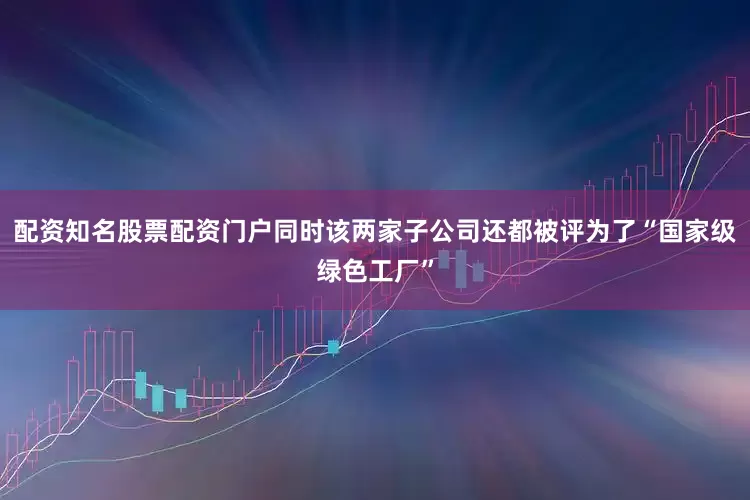 配资知名股票配资门户同时该两家子公司还都被评为了“国家级绿色工厂”