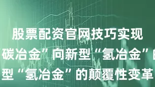 股票配资官网技巧实现由传统“碳冶金”向新型“氢冶金”的颠覆性变革